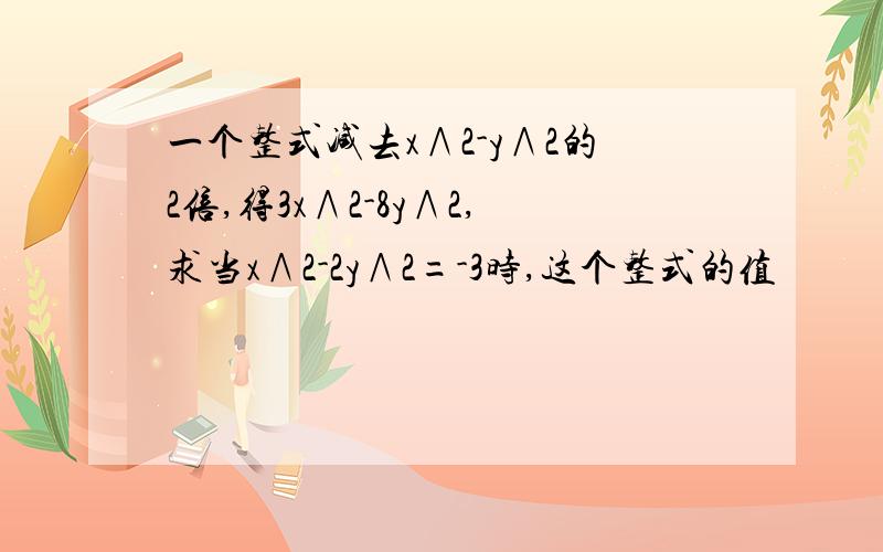 一个整式减去x∧2-y∧2的2倍,得3x∧2-8y∧2,求当x∧2-2y∧2=-3时,这个整式的值