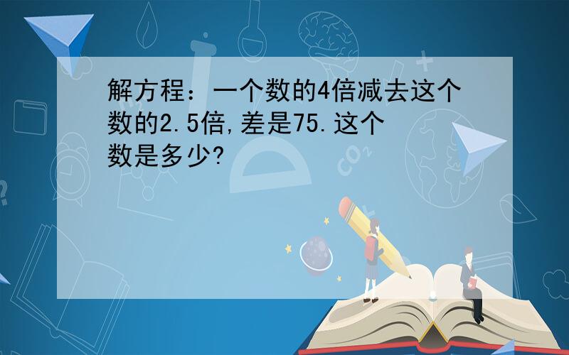 解方程：一个数的4倍减去这个数的2.5倍,差是75.这个数是多少?