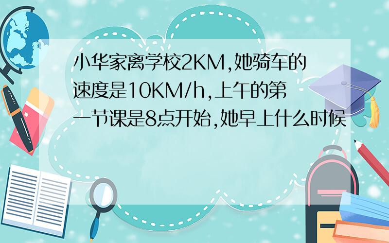 小华家离学校2KM,她骑车的速度是10KM/h,上午的第一节课是8点开始,她早上什么时候