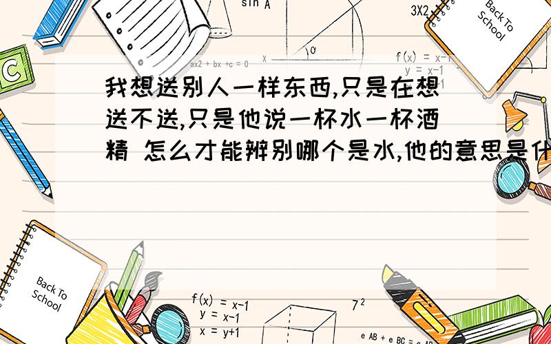 我想送别人一样东西,只是在想送不送,只是他说一杯水一杯酒精 怎么才能辨别哪个是水,他的意思是什么