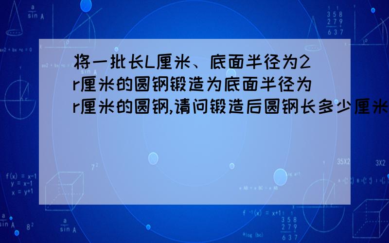 将一批长L厘米、底面半径为2r厘米的圆钢锻造为底面半径为r厘米的圆钢,请问锻造后圆钢长多少厘米?爱死你