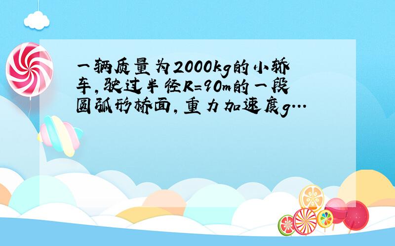 一辆质量为2000kg的小轿车,驶过半径R=90m的一段圆弧形桥面,重力加速度g...