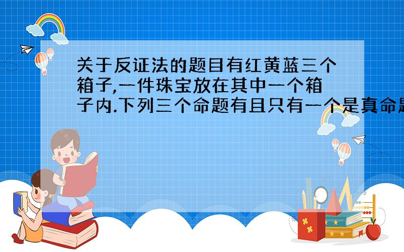 关于反证法的题目有红黄蓝三个箱子,一件珠宝放在其中一个箱子内.下列三个命题有且只有一个是真命题.你知道珠宝在哪一个箱子里