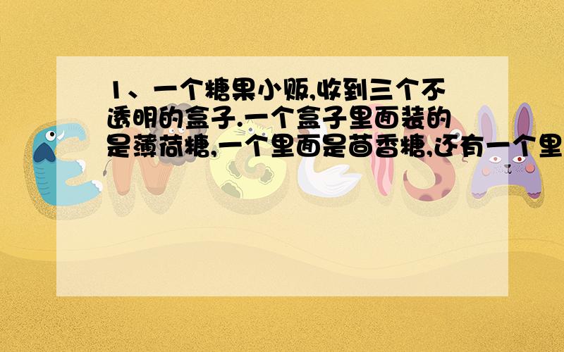 1、一个糖果小贩,收到三个不透明的盒子.一个盒子里面装的是薄荷糖,一个里面是茴香糖,还有一个里面装的是混合的茴香糖和薄荷