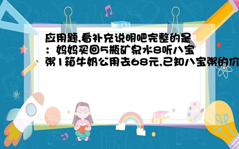 应用题,看补充说明吧完整的是：妈妈买回5瓶矿泉水8听八宝粥1箱牛奶公用去68元,已知八宝粥的价钱是矿泉水的4倍,是牛奶的