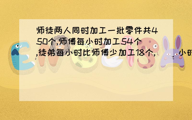 师徒两人同时加工一批零件共450个,师傅每小时加工54个,徒弟每小时比师傅少加工18个,（ ）小时完成任务