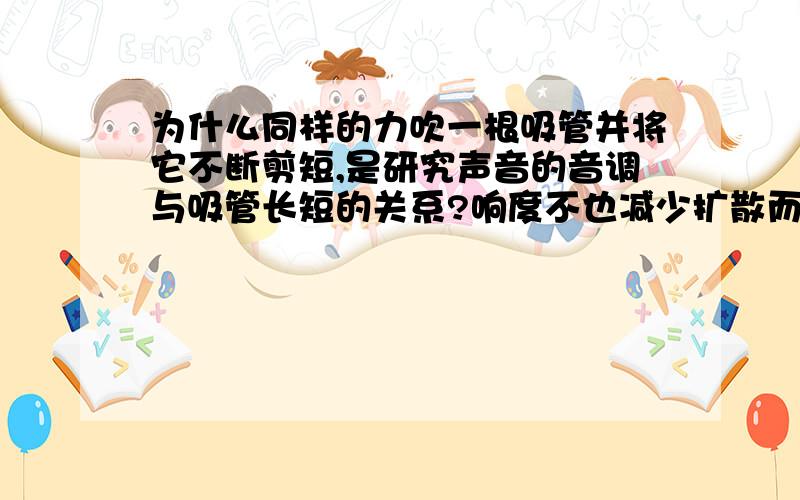 为什么同样的力吹一根吸管并将它不断剪短,是研究声音的音调与吸管长短的关系?响度不也减少扩散而增大吗