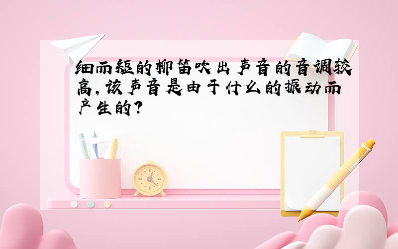 细而短的柳笛吹出声音的音调较高,该声音是由于什么的振动而产生的?