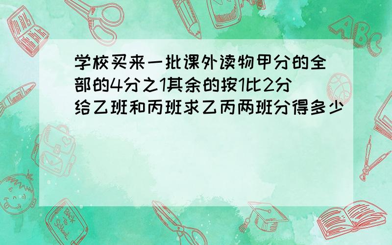 学校买来一批课外读物甲分的全部的4分之1其余的按1比2分给乙班和丙班求乙丙两班分得多少