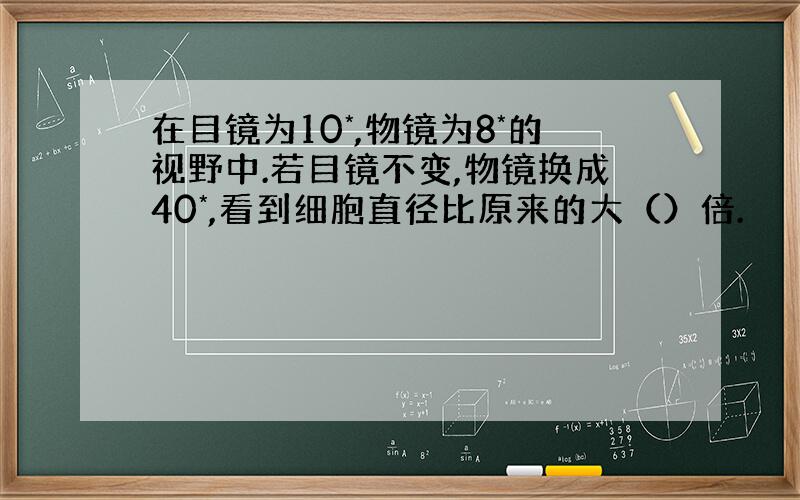 在目镜为10*,物镜为8*的视野中.若目镜不变,物镜换成40*,看到细胞直径比原来的大（）倍.