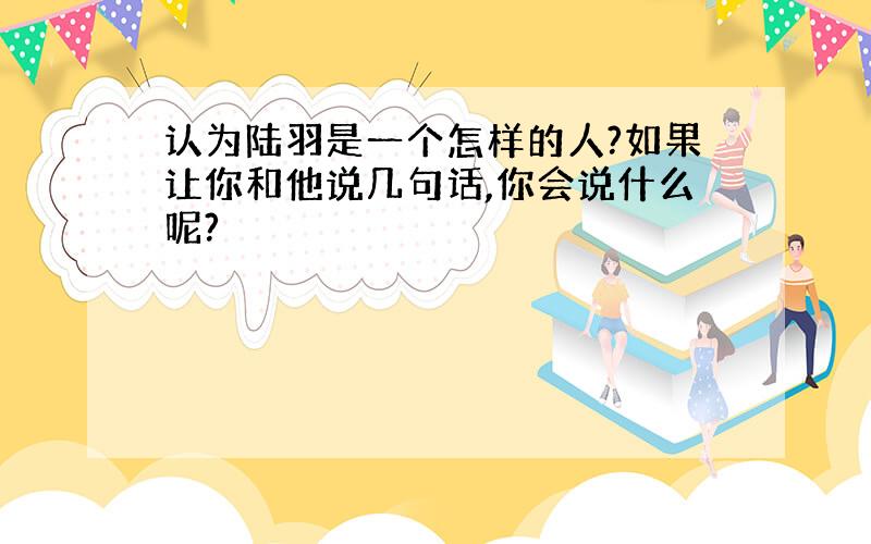 认为陆羽是一个怎样的人?如果让你和他说几句话,你会说什么呢?