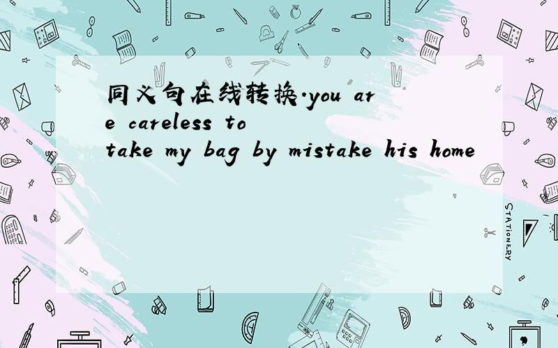 同义句在线转换.you are careless to take my bag by mistake his home