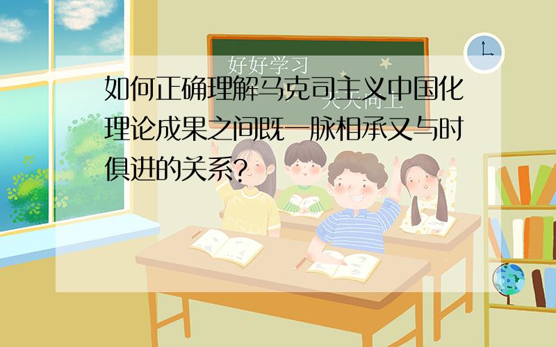 如何正确理解马克司主义中国化理论成果之间既一脉相承又与时俱进的关系?