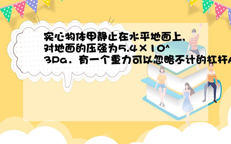 实心物体甲静止在水平地面上,对地面的压强为5.4×10^3Pa．有一个重力可以忽略不计的杠杆AB,