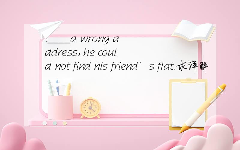 .____a wrong address,he could not find his friend’s flat．求详解