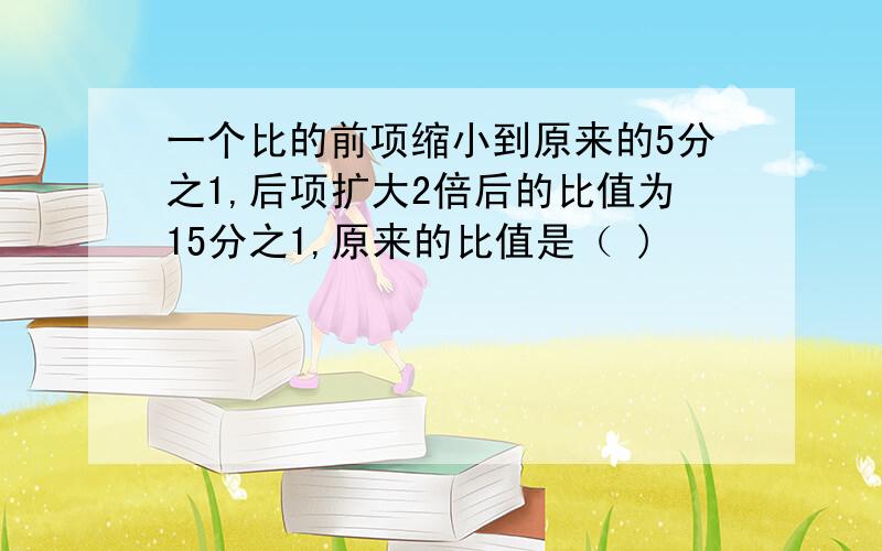 一个比的前项缩小到原来的5分之1,后项扩大2倍后的比值为15分之1,原来的比值是（ )