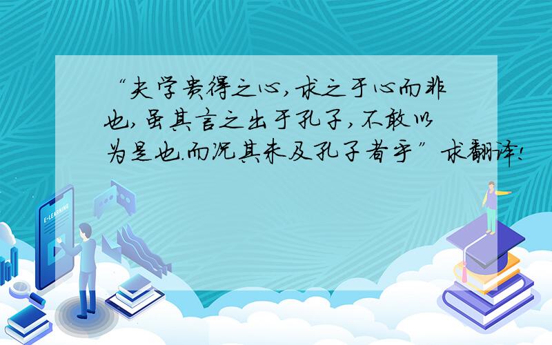 “夫学贵得之心,求之于心而非也,虽其言之出于孔子,不敢以为是也.而况其未及孔子者乎”求翻译!