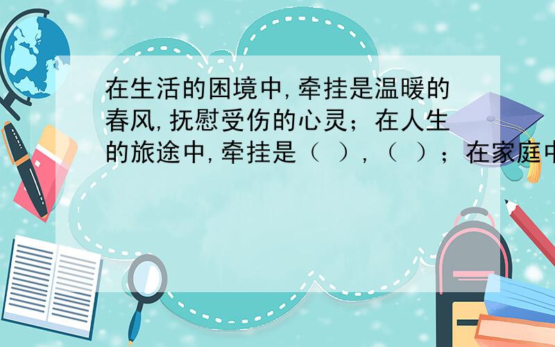 在生活的困境中,牵挂是温暖的春风,抚慰受伤的心灵；在人生的旅途中,牵挂是（ ）,（ ）；在家庭中,牵挂是美丽的玫瑰,创造