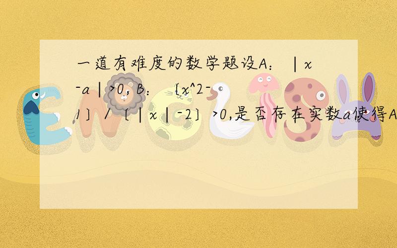 一道有难度的数学题设A：∣x-a∣>0, B：〔x^2-1〕/〔∣x∣-2〕>0,是否存在实数a使得A是B的充分条件,如