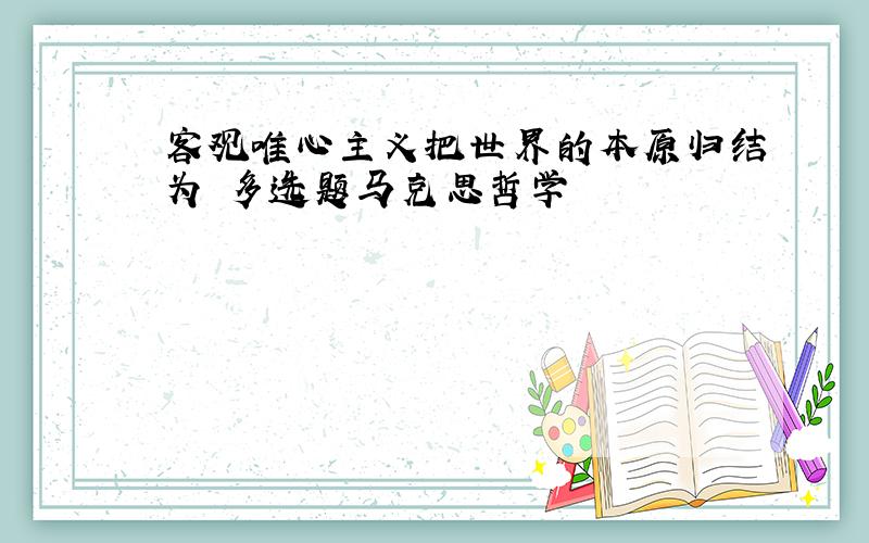 客观唯心主义把世界的本原归结为 多选题马克思哲学