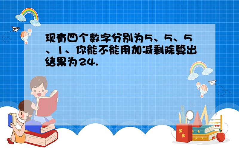 现有四个数字分别为5、5、5、1、你能不能用加减剩除算出结果为24.