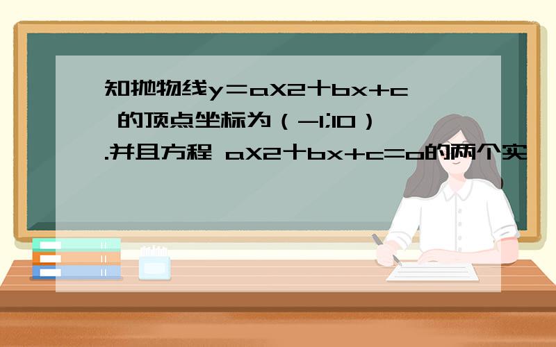 知抛物线y＝aX2十bx+c 的顶点坐标为（-1;10）.并且方程 aX2十bx+c=o的两个实