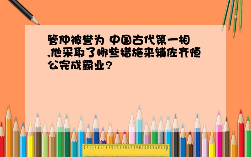 管仲被誉为 中国古代第一相 ,他采取了哪些措施来辅佐齐恒公完成霸业?