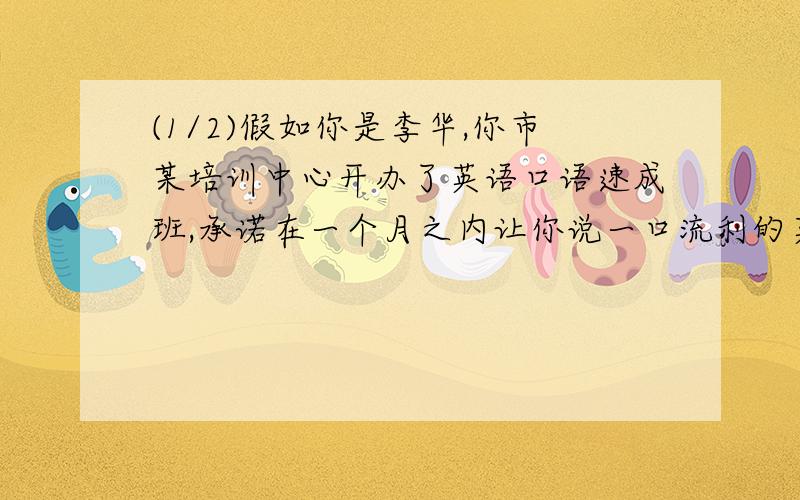 (1/2)假如你是李华,你市某培训中心开办了英语口语速成班,承诺在一个月之内让你说一口流利的英语,你想...