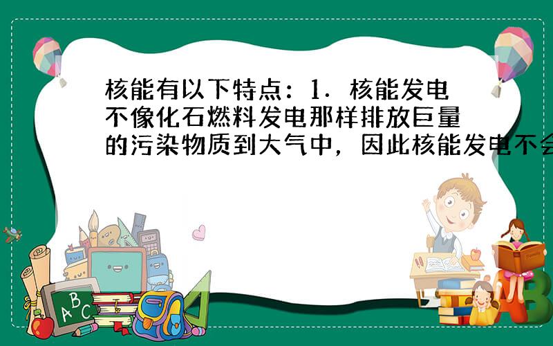 核能有以下特点：1．核能发电不像化石燃料发电那样排放巨量的污染物质到大气中，因此核能发电不会造成空气污染．