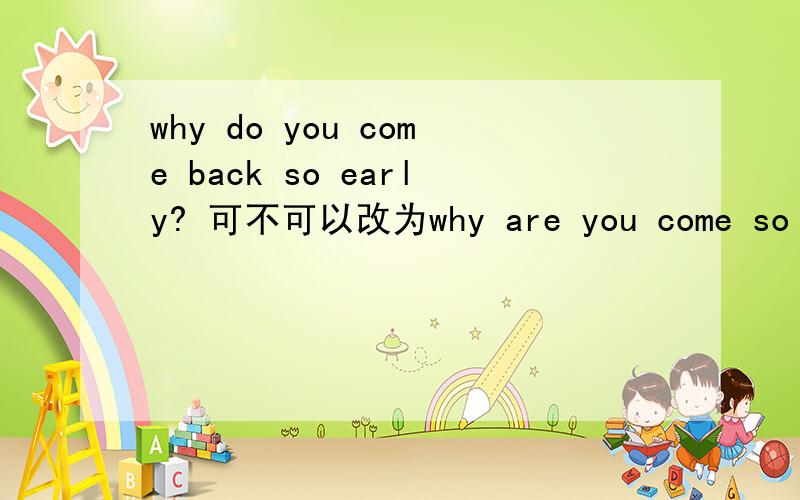 why do you come back so early? 可不可以改为why are you come so ear