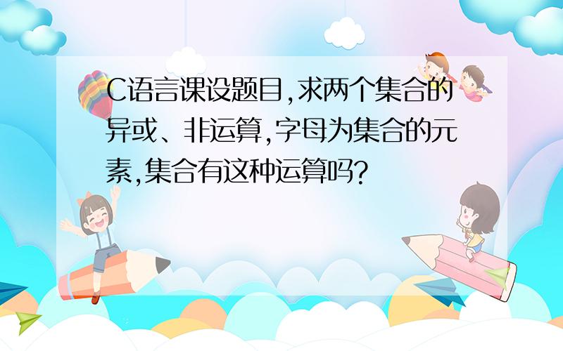 C语言课设题目,求两个集合的异或、非运算,字母为集合的元素,集合有这种运算吗?