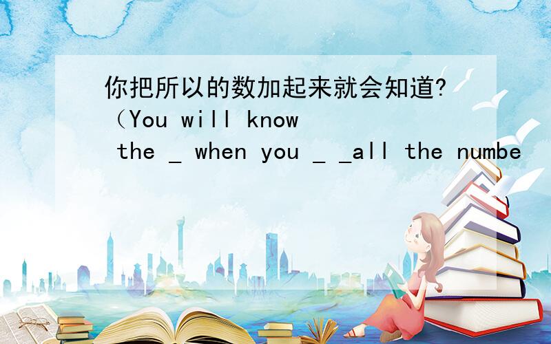 你把所以的数加起来就会知道?（You will know the _ when you _ _all the numbe