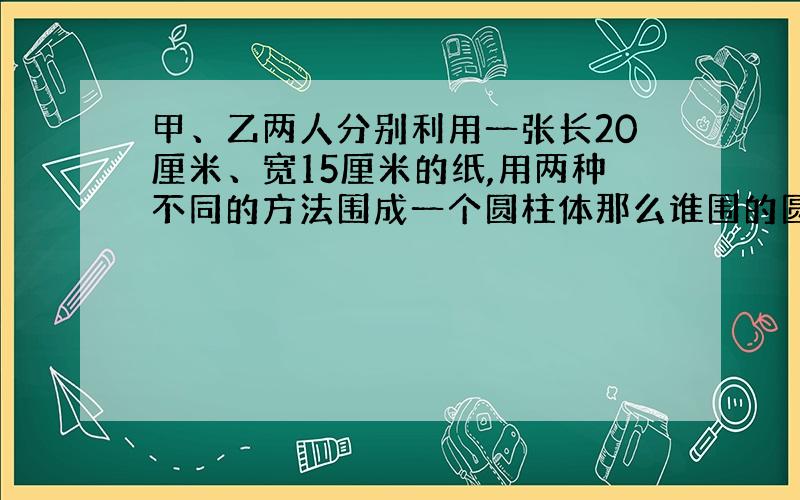 甲、乙两人分别利用一张长20厘米、宽15厘米的纸,用两种不同的方法围成一个圆柱体那么谁围的圆柱的体积大?