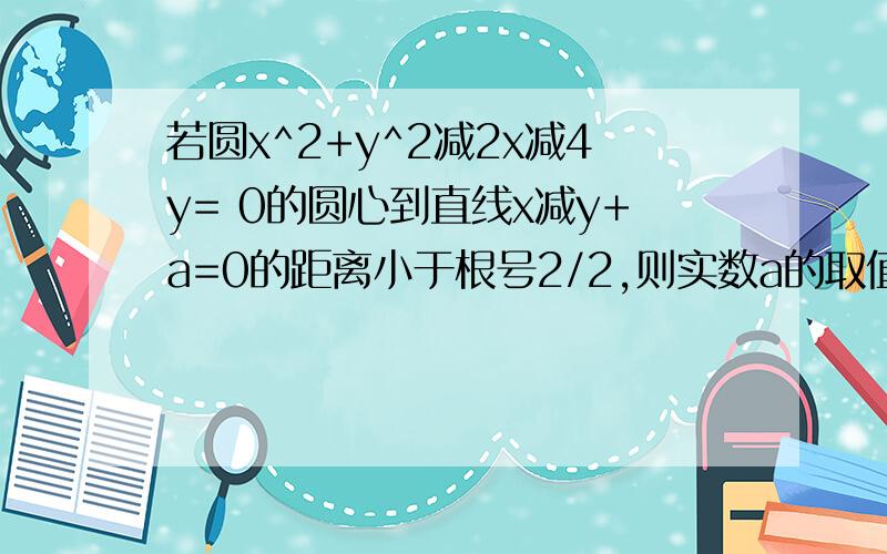 若圆x^2+y^2减2x减4y= 0的圆心到直线x减y+a=0的距离小于根号2/2,则实数a的取值范围是?答案为(0,2