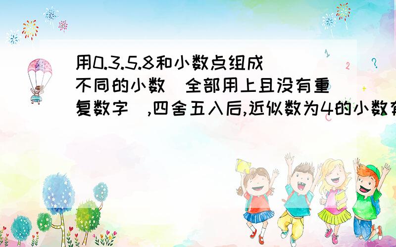 用0.3.5.8和小数点组成不同的小数（全部用上且没有重复数字）,四舍五入后,近似数为4的小数有哪些?求5个,