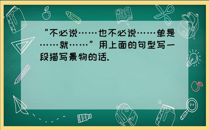 “不必说……也不必说……单是……就……”用上面的句型写一段描写景物的话.