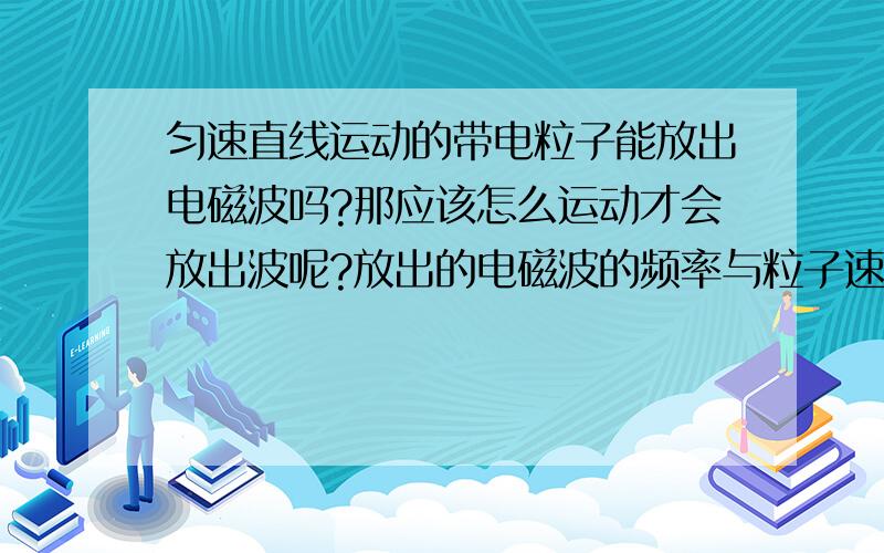 匀速直线运动的带电粒子能放出电磁波吗?那应该怎么运动才会放出波呢?放出的电磁波的频率与粒子速度的关系?