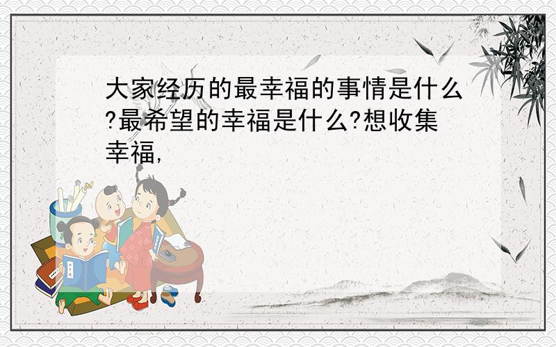 大家经历的最幸福的事情是什么?最希望的幸福是什么?想收集幸福,