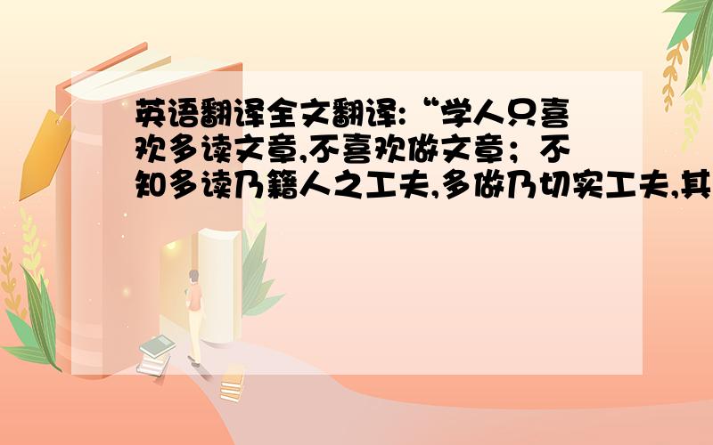 英语翻译全文翻译:“学人只喜欢多读文章,不喜欢做文章；不知多读乃籍人之工夫,多做乃切实工夫,其益相去远矣.人之不乐多做者