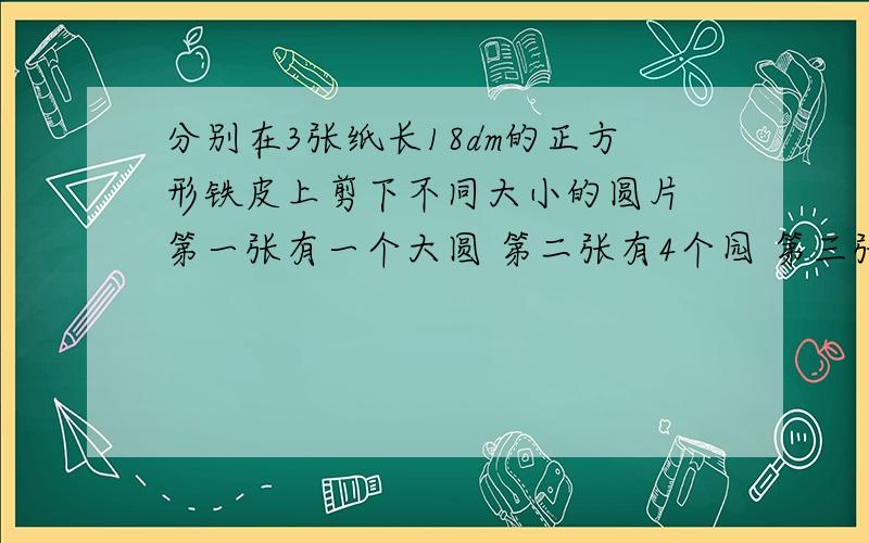 分别在3张纸长18dm的正方形铁皮上剪下不同大小的圆片 第一张有一个大圆 第二张有4个园 第三张有9个园