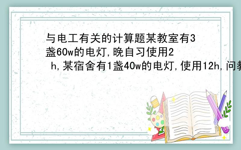 与电工有关的计算题某教室有3盏60w的电灯,晚自习使用2 h,某宿舍有1盏40w的电灯,使用12h,问教室和宿舍哪一个消