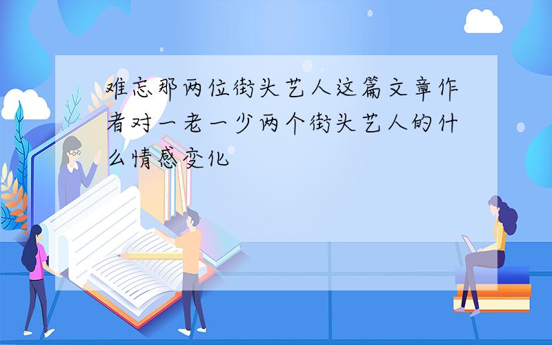 难忘那两位街头艺人这篇文章作者对一老一少两个街头艺人的什么情感变化