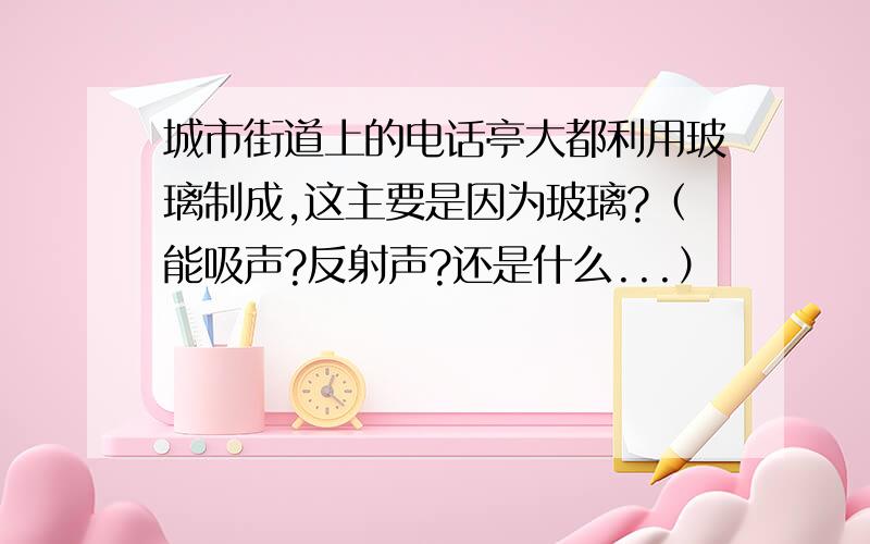 城市街道上的电话亭大都利用玻璃制成,这主要是因为玻璃?（能吸声?反射声?还是什么...）