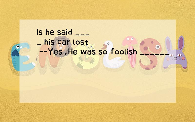 Is he said ____ his car lost --Yes ,He was so foolish ______