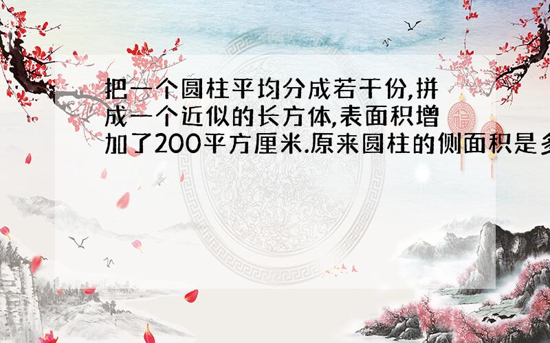 把一个圆柱平均分成若干份,拼成一个近似的长方体,表面积增加了200平方厘米.原来圆柱的侧面积是多少?