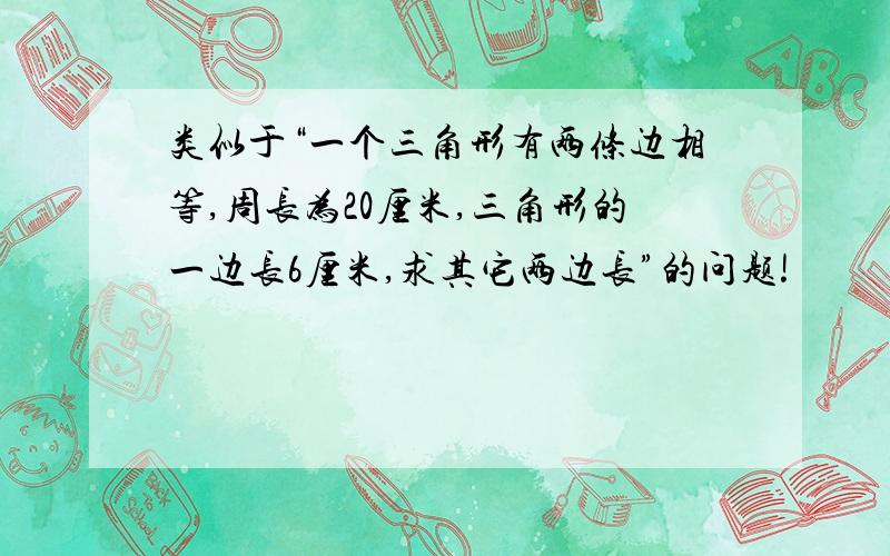 类似于“一个三角形有两条边相等,周长为20厘米,三角形的一边长6厘米,求其它两边长”的问题!