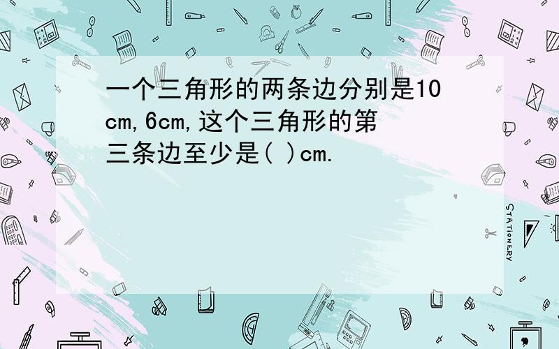 一个三角形的两条边分别是10cm,6cm,这个三角形的第三条边至少是( )cm.