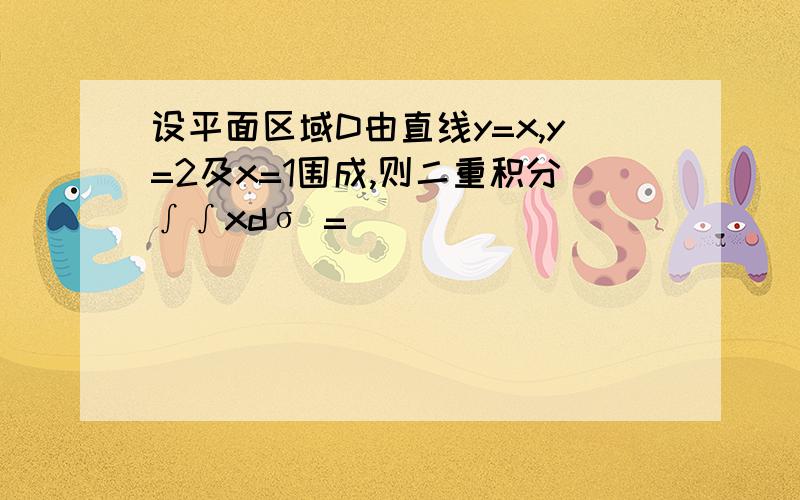 设平面区域D由直线y=x,y=2及x=1围成,则二重积分∫∫xdσ =