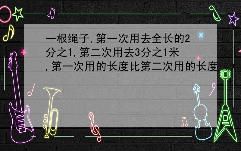 一根绳子,第一次用去全长的2分之1,第二次用去3分之1米,第一次用的长度比第二次用的长度（）