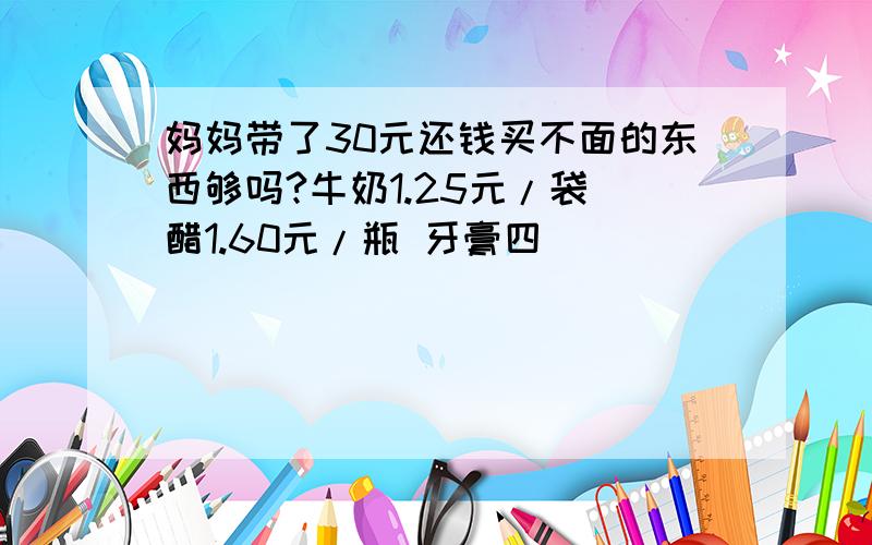 妈妈带了30元还钱买不面的东西够吗?牛奶1.25元/袋 醋1.60元/瓶 牙膏四